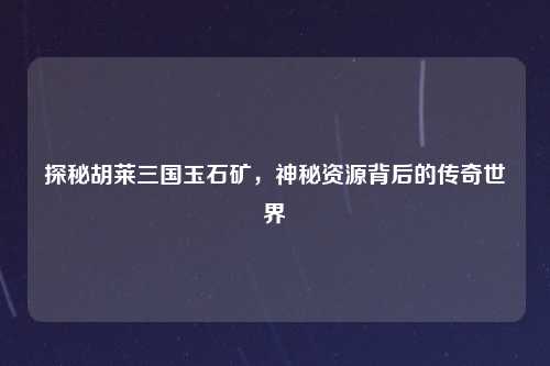 探秘胡莱三国玉石矿，神秘资源背后的传奇世界