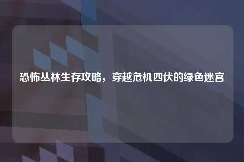 恐怖丛林生存攻略，穿越危机四伏的绿色迷宫