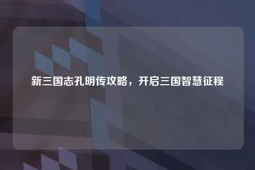 新三国志孔明传攻略，开启三国智慧征程