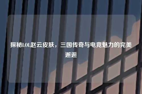 探秘LOL赵云皮肤，三国传奇与电竞魅力的完美邂逅