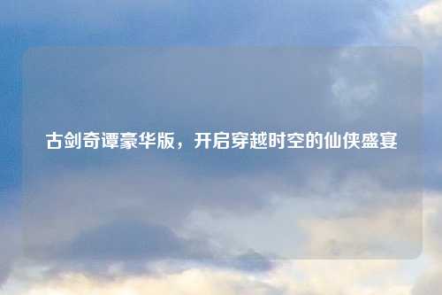古剑奇谭豪华版，开启穿越时空的仙侠盛宴