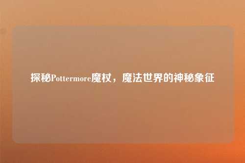 探秘Pottermore魔杖，魔法世界的神秘象征