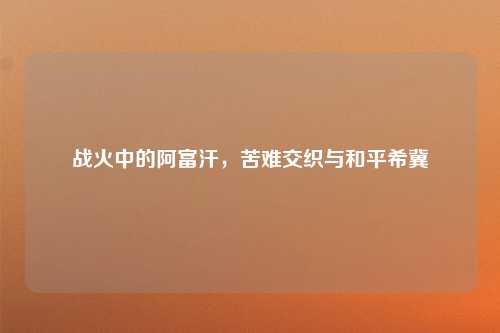 战火中的阿富汗，苦难交织与和平希冀