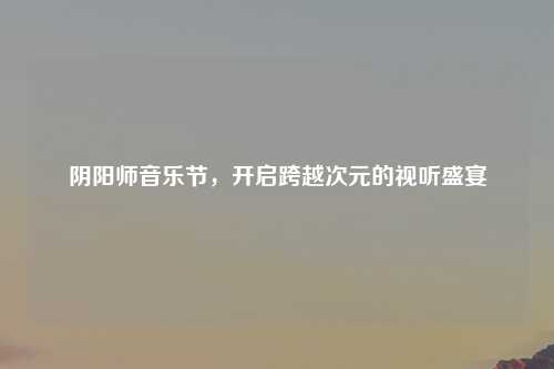 阴阳师音乐节，开启跨越次元的视听盛宴