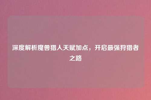 深度解析魔兽猎人天赋加点，开启最强狩猎者之路