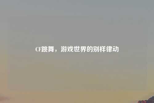 CF跳舞，游戏世界的别样律动