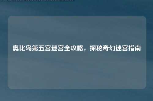 奥比岛第五宫迷宫全攻略，探秘奇幻迷宫指南