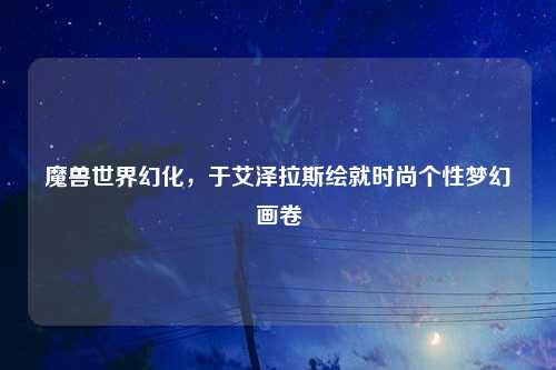 魔兽世界幻化，于艾泽拉斯绘就时尚个性梦幻画卷