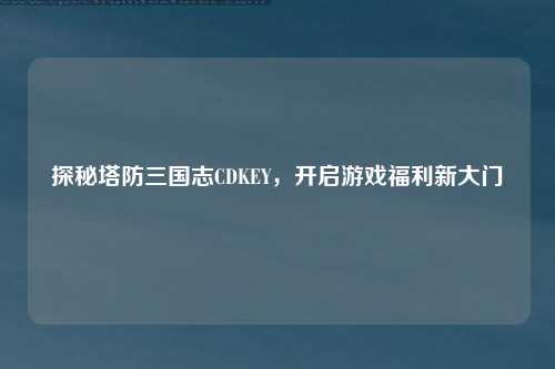 探秘塔防三国志CDKEY，开启游戏福利新大门