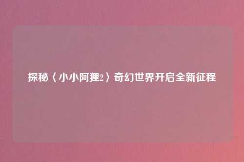 探秘〈小小阿狸2〉奇幻世界开启全新征程