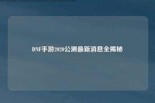 DNF手游2020公测最新消息全揭秘