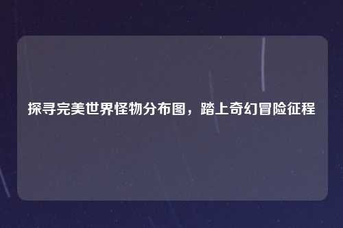 探寻完美世界怪物分布图，踏上奇幻冒险征程