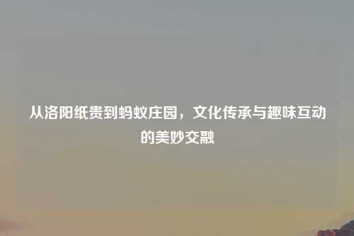 从洛阳纸贵到蚂蚁庄园，文化传承与趣味互动的美妙交融