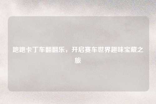 跑跑卡丁车翻翻乐，开启赛车世界趣味宝藏之旅