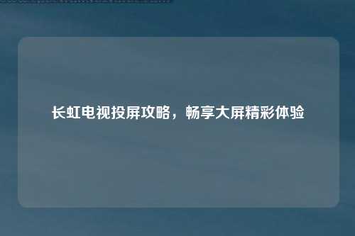 长虹电视投屏攻略，畅享大屏精彩体验
