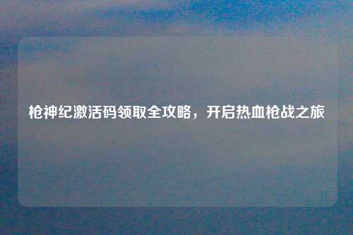 枪神纪激活码领取全攻略，开启热血枪战之旅