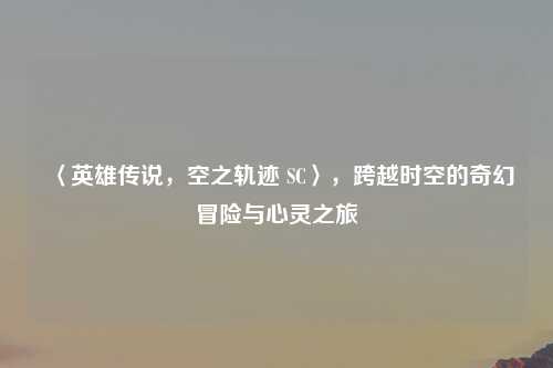 〈英雄传说，空之轨迹 SC〉，跨越时空的奇幻冒险与心灵之旅