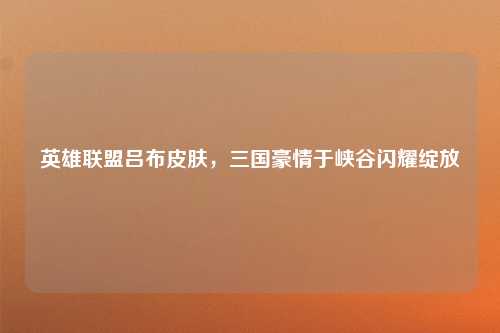 英雄联盟吕布皮肤，三国豪情于峡谷闪耀绽放