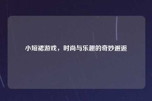 小短裙游戏，时尚与乐趣的奇妙邂逅