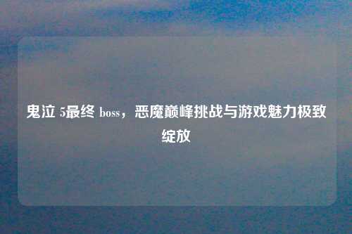 鬼泣 5最终 boss，恶魔巅峰挑战与游戏魅力极致绽放