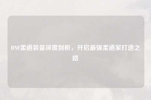 DNF柔道装备深度剖析，开启最强柔道家打造之路