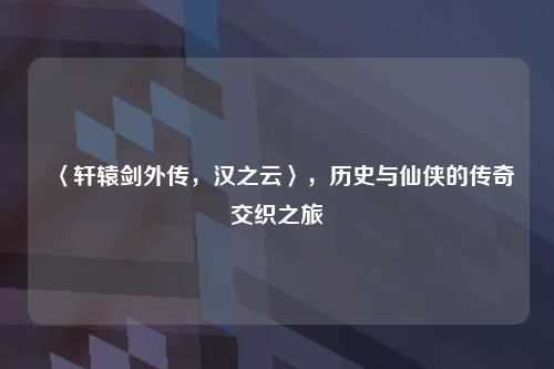 〈轩辕剑外传，汉之云〉，历史与仙侠的传奇交织之旅
