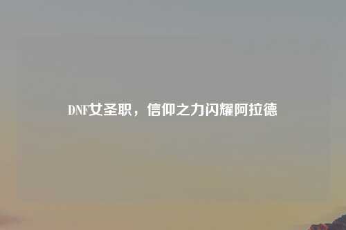 DNF女圣职，信仰之力闪耀阿拉德