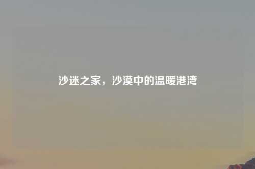 沙迷之家，沙漠中的温暖港湾