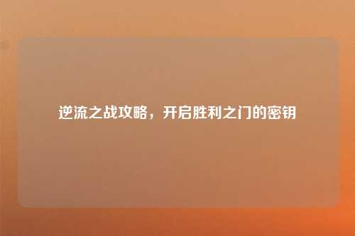 逆流之战攻略，开启胜利之门的密钥
