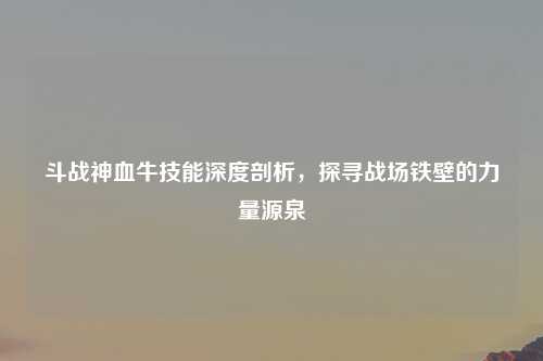斗战神血牛技能深度剖析，探寻战场铁壁的力量源泉