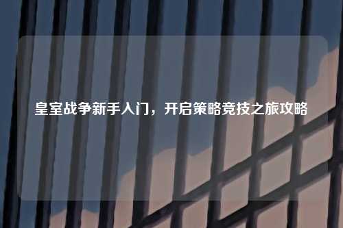 皇室战争新手入门,开启策略竞技之旅攻略