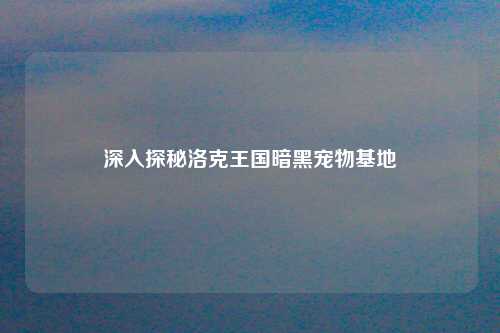 深入探秘洛克王国暗黑宠物基地