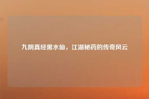九阴真经黑水仙,江湖秘药的传奇风云