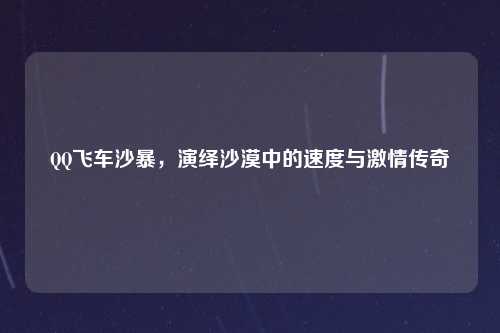 QQ飞车沙暴,演绎沙漠中的速度与激情传奇