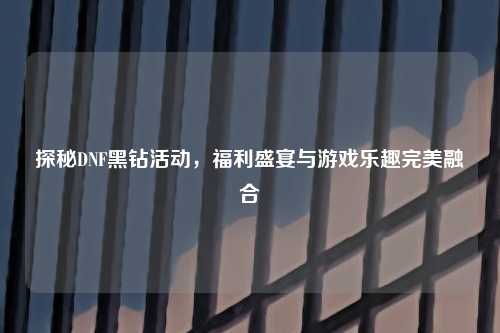 探秘DNF黑钻活动,福利盛宴与游戏乐趣完美融合