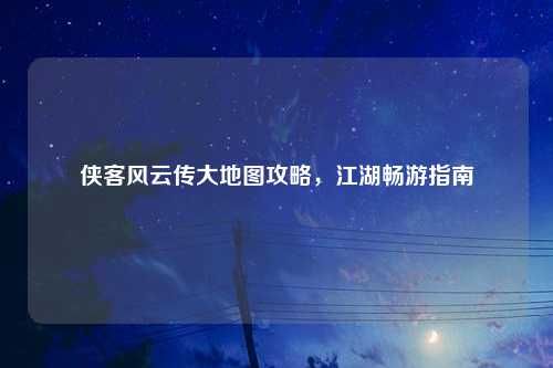 侠客风云传大地图攻略,江湖畅游指南