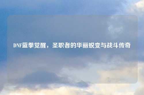 DNF蓝拳觉醒,圣职者的华丽蜕变与战斗传奇