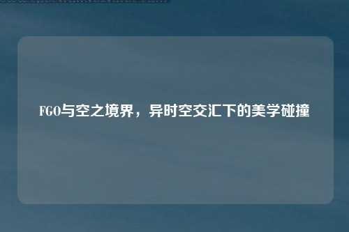 FGO与空之境界,异时空交汇下的美学碰撞