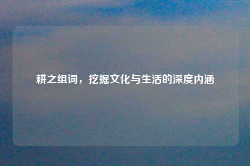 耕之组词,挖掘文化与生活的深度内涵