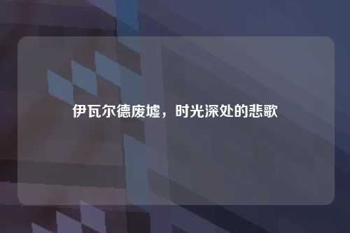 伊瓦尔德废墟,时光深处的悲歌
