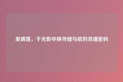 吴倩莲,于光影中探寻缝与欲的灵魂密码