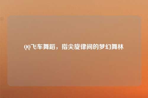 QQ飞车舞蹈,指尖旋律间的梦幻舞林
