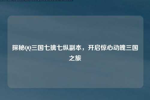 探秘QQ三国七擒七纵副本，开启惊心动魄三国之旅