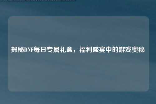 探秘DNF每日专属礼盒,福利盛宴中的游戏奥秘