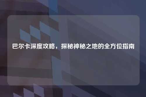 巴尔卡深度攻略，探秘神秘之地的全方位指南