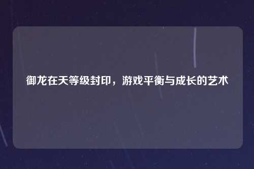 御龙在天等级封印,游戏平衡与成长的艺术