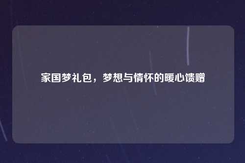 家国梦礼包,梦想与情怀的暖心馈赠
