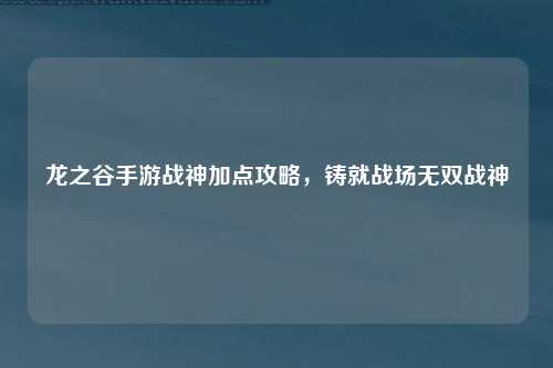 龙之谷手游战神加点攻略,铸就战场无双战神