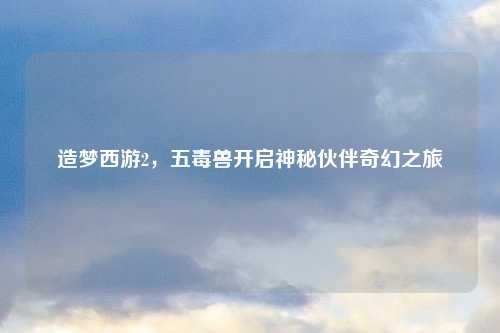 造梦西游2,五毒兽开启神秘伙伴奇幻之旅