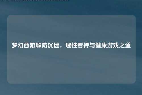 梦幻西游解防沉迷,理性看待与健康游戏之道